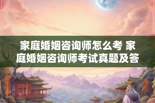 家庭婚姻咨询师怎么考 家庭婚姻咨询师考试真题及答案