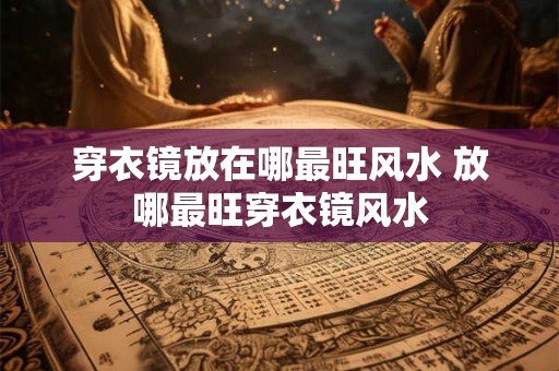 穿衣镜放在哪最旺风水 放哪最旺穿衣镜风水