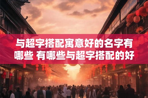与超字搭配寓意好的名字有哪些 有哪些与超字搭配的好名字 与超字搭配寓意好的名字有哪些 有哪些与超字搭配的好名字