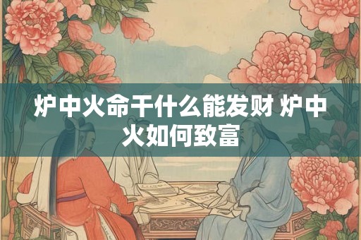 炉中火命干什么能发财 炉中火如何致富 炉中火命干什么能发财 炉中火如何致富