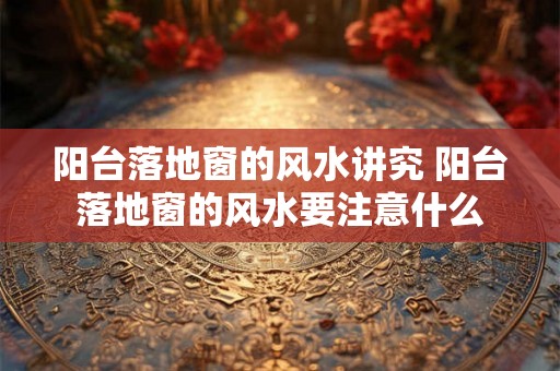 阳台落地窗的风水讲究 阳台落地窗的风水要注意什么