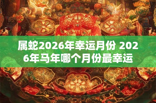 属蛇2026年幸运月份 2026年马年哪个月份最幸运