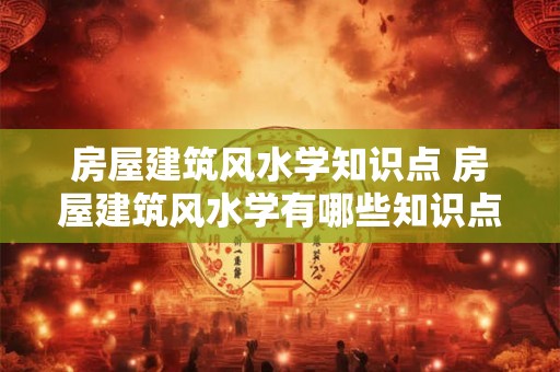 房屋建筑风水学知识点 房屋建筑风水学有哪些知识点 房屋建筑风水学知识点 房屋建筑风水学有哪些知识点