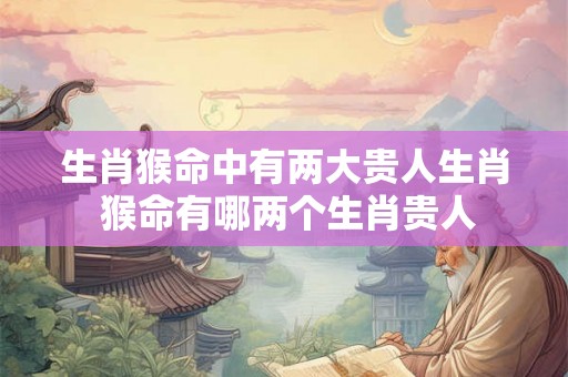 生肖猴命中有两大贵人生肖 猴命有哪两个生肖贵人