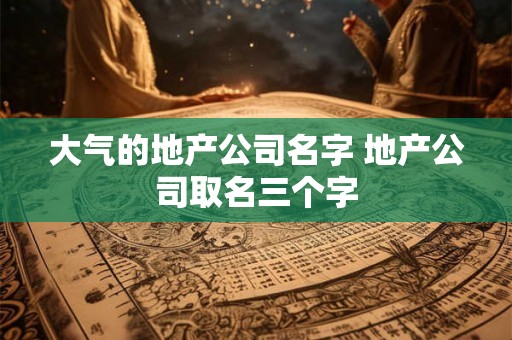 大气的地产公司名字 地产公司取名三个字