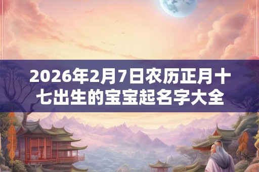 2026年2月7日农历正月十七出生的宝宝起名字大全