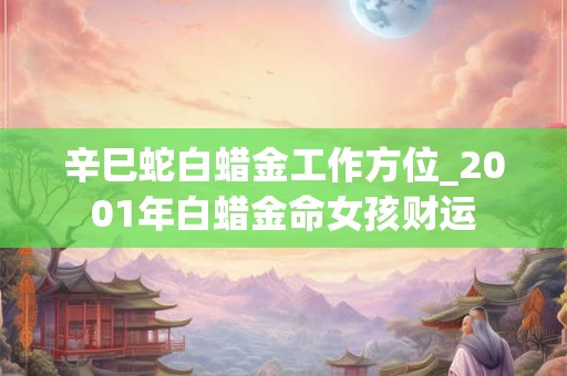 辛巳蛇白蜡金工作方位_2001年白蜡金命女孩财运