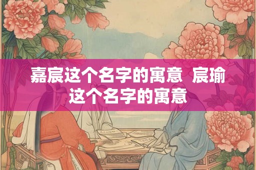 嘉宸这个名字的寓意  宸瑜这个名字的寓意