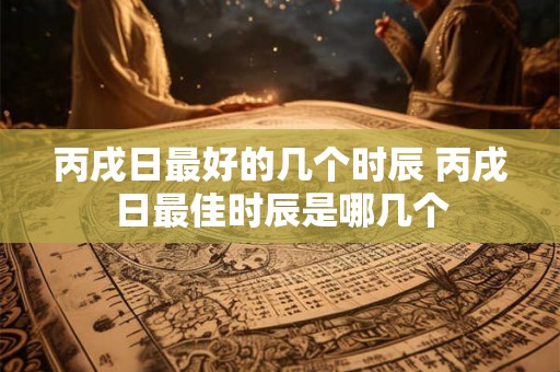 丙戌日最好的几个时辰 丙戌日最佳时辰是哪几个