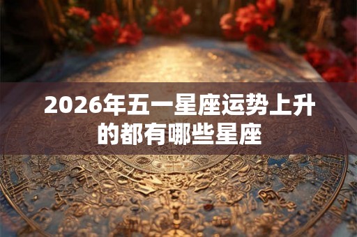 2026年五一星座运势上升的都有哪些星座 2026年五一星座运势上升的都有哪些星座