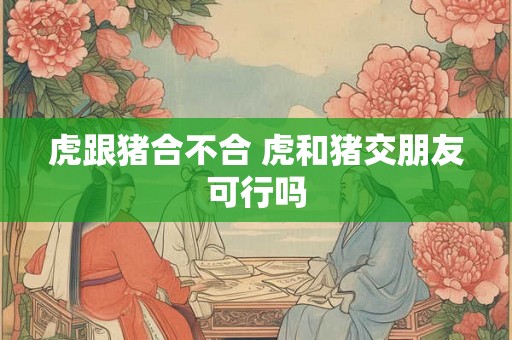 虎跟猪合不合 虎和猪交朋友可行吗