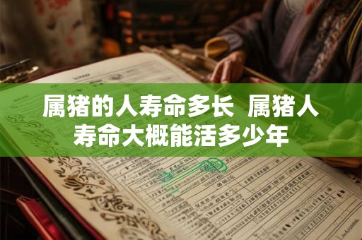 属猪的人寿命多长 属猪人寿命大概能活多少年 属猪的人寿命多长 属猪人寿命大概能活多少年