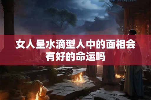 女人呈水滴型人中的面相会有好的命运吗