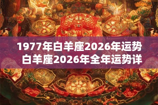 1977年白羊座2026年运势 白羊座2026年全年运势详解 1977年白羊座2026年运势 白羊座2026年全年运势详解