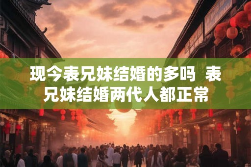 现今表兄妹结婚的多吗  表兄妹结婚两代人都正常