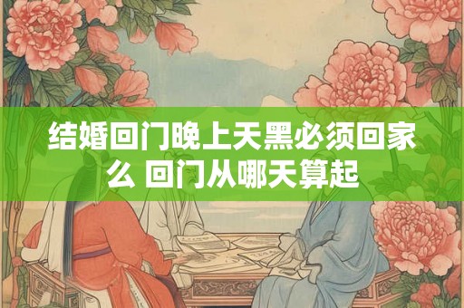 结婚回门晚上天黑必须回家么 回门从哪天算起 结婚回门晚上天黑必须回家么 回门从哪天算起