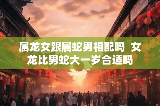 属龙女跟属蛇男相配吗 女龙比男蛇大一岁合适吗 属龙女跟属蛇男相配吗 女龙比男蛇大一岁合适吗