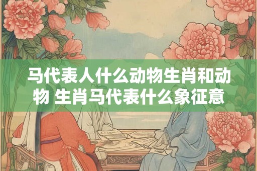 马代表人什么动物生肖和动物 生肖马代表什么象征意义