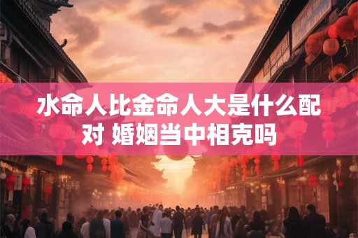 水命人比金命人大是什么配对 婚姻当中相克吗