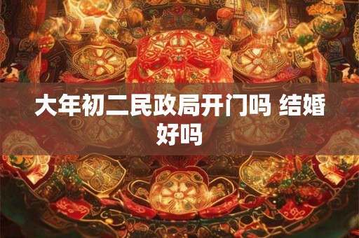 大年初二民政局开门吗 结婚好吗 大年初二民政局开门吗 结婚好吗
