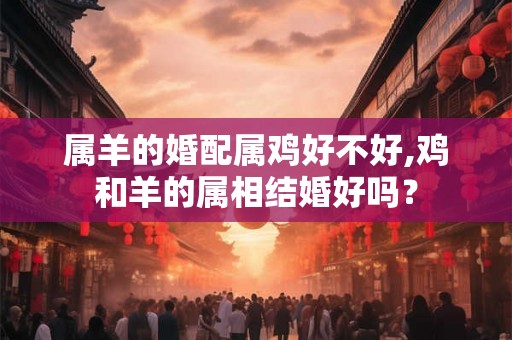 属羊的婚配属鸡好不好,鸡和羊的属相结婚好吗？