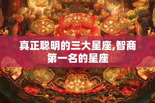 真正聪明的三大星座,智商第一名的星座 真正聪明的三大星座,智商第一名的星座