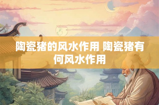 陶瓷猪的风水作用 陶瓷猪有何风水作用