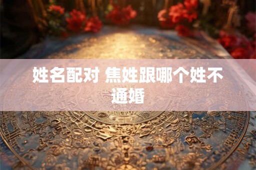 姓名配对 焦姓跟哪个姓不通婚 姓名配对 焦姓跟哪个姓不通婚