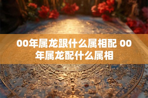 00年属龙跟什么属相配 00年属龙配什么属相