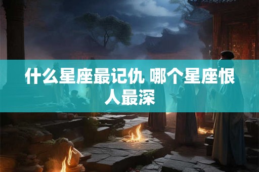 什么星座最记仇 哪个星座恨人最深