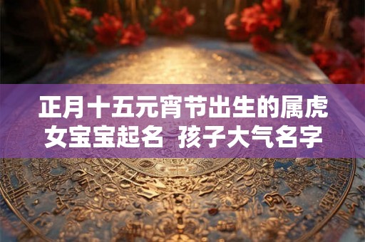 正月十五元宵节出生的属虎女宝宝起名 孩子大气名字 正月十五元宵节出生的属虎女宝宝起名 孩子大气名字