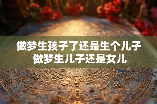 做梦生孩子了还是生个儿子 做梦生儿子还是女儿 做梦生孩子了还是生个儿子 做梦生儿子还是女儿