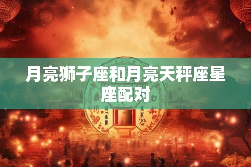 月亮狮子座和月亮天秤座星座配对 月亮狮子座和月亮天秤座星座配对