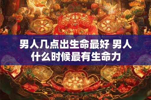 男人几点出生命最好 男人什么时候最有生命力