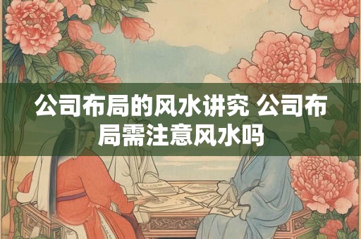 公司布局的风水讲究 公司布局需注意风水吗 公司布局的风水讲究 公司布局需注意风水吗