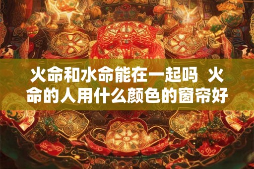 火命和水命能在一起吗 火命的人用什么颜色的窗帘好 火命和水命能在一起吗 火命的人用什么颜色的窗帘好