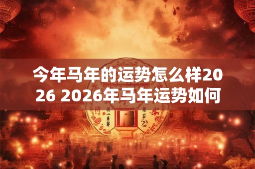 今年马年的运势怎么样2026 2026年马年运势如何