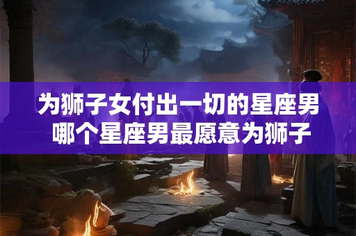 为狮子女付出一切的星座男 哪个星座男最愿意为狮子女付出一切