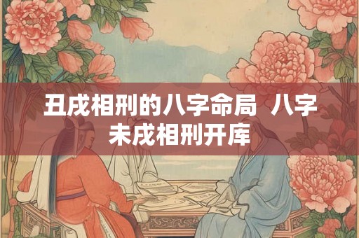 丑戌相刑的八字命局  八字未戌相刑开库