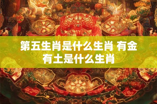 第五生肖是什么生肖 有金有土是什么生肖