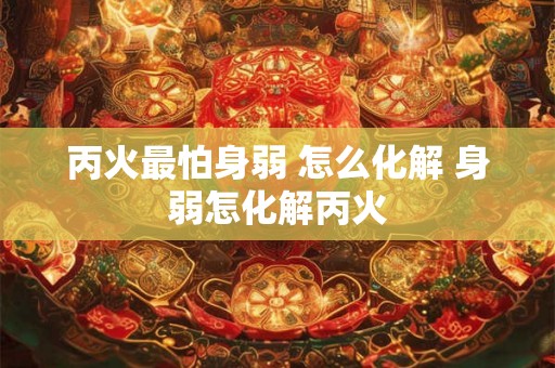 丙火最怕身弱 怎么化解 身弱怎化解丙火