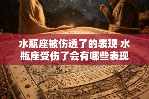 水瓶座被伤透了的表现 水瓶座受伤了会有哪些表现 水瓶座被伤透了的表现 水瓶座受伤了会有哪些表现