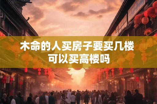 木命的人买房子要买几楼 可以买高楼吗