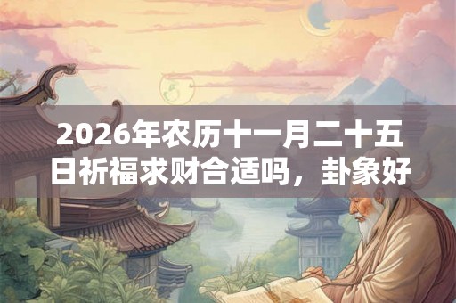 2026年农历十一月二十五日祈福求财合适吗,卦象好吗? 2026年农历十一月二十五日祈福求财合适吗,卦象好吗?