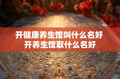 开健康养生馆叫什么名好 开养生馆取什么名好