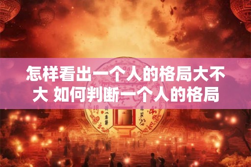 怎样看出一个人的格局大不大 如何判断一个人的格局 怎样看出一个人的格局大不大 如何判断一个人的格局
