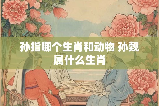 孙指哪个生肖和动物 孙觌属什么生肖