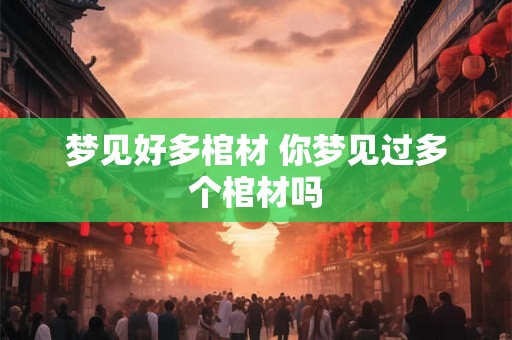 梦见好多棺材 你梦见过多个棺材吗 梦见好多棺材 你梦见过多个棺材吗