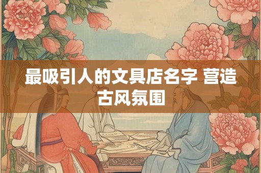 最吸引人的文具店名字 营造古风氛围 最吸引人的文具店名字 营造古风氛围