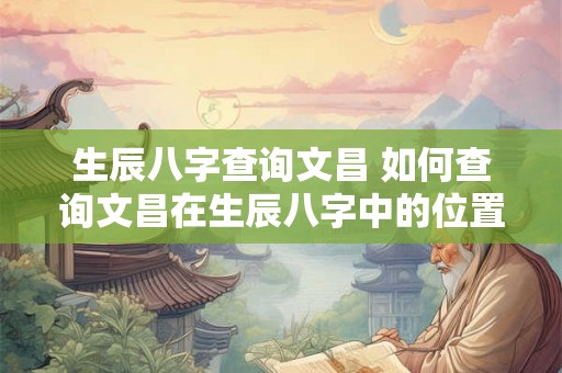 生辰八字查询文昌 如何查询文昌在生辰八字中的位置 生辰八字查询文昌 如何查询文昌在生辰八字中的位置
